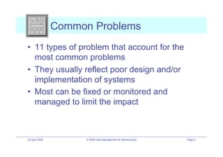 Common Problems
•! 11 types of problem that account for the
   most common problems
•! They usually reflect poor design and/or
   implementation of systems
•! Most can be fixed or monitored and
   managed to limit the impact



24 April 2009         © 2009 Data Management & Warehousing   Page 5
 