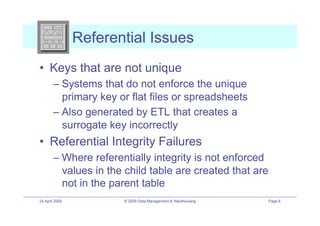Referential Issues
•! Keys that are not unique
        –! Systems that do not enforce the unique
           primary key or flat files or spreadsheets
        –! Also generated by ETL that creates a
           surrogate key incorrectly
•! Referential Integrity Failures
        –! Where referentially integrity is not enforced
           values in the child table are created that are
           not in the parent table
24 April 2009           © 2009 Data Management & Warehousing   Page 6
 