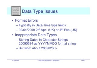 Data Type Issues
•! Format Errors
        –! Typically in Date/Time type fields
        –! 02/04/2009 2nd April (UK) or 4th Feb (US)
•! Inappropriate Data Types
        –! Storing Dates in Character Strings
           20090624 as YYYYMMDD format string
        –! But what about 20090230?


24 April 2009          © 2009 Data Management & Warehousing   Page 7
 