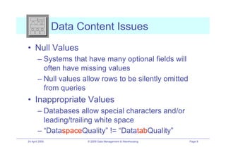 Data Content Issues
•! Null Values
        –! Systems that have many optional fields will
           often have missing values
        –! Null values allow rows to be silently omitted
           from queries
•! Inappropriate Values
        –! Databases allow special characters and/or
           leading/trailing white space
        –! “DataspaceQuality” != “DatatabQuality”
24 April 2009          © 2009 Data Management & Warehousing   Page 9
 