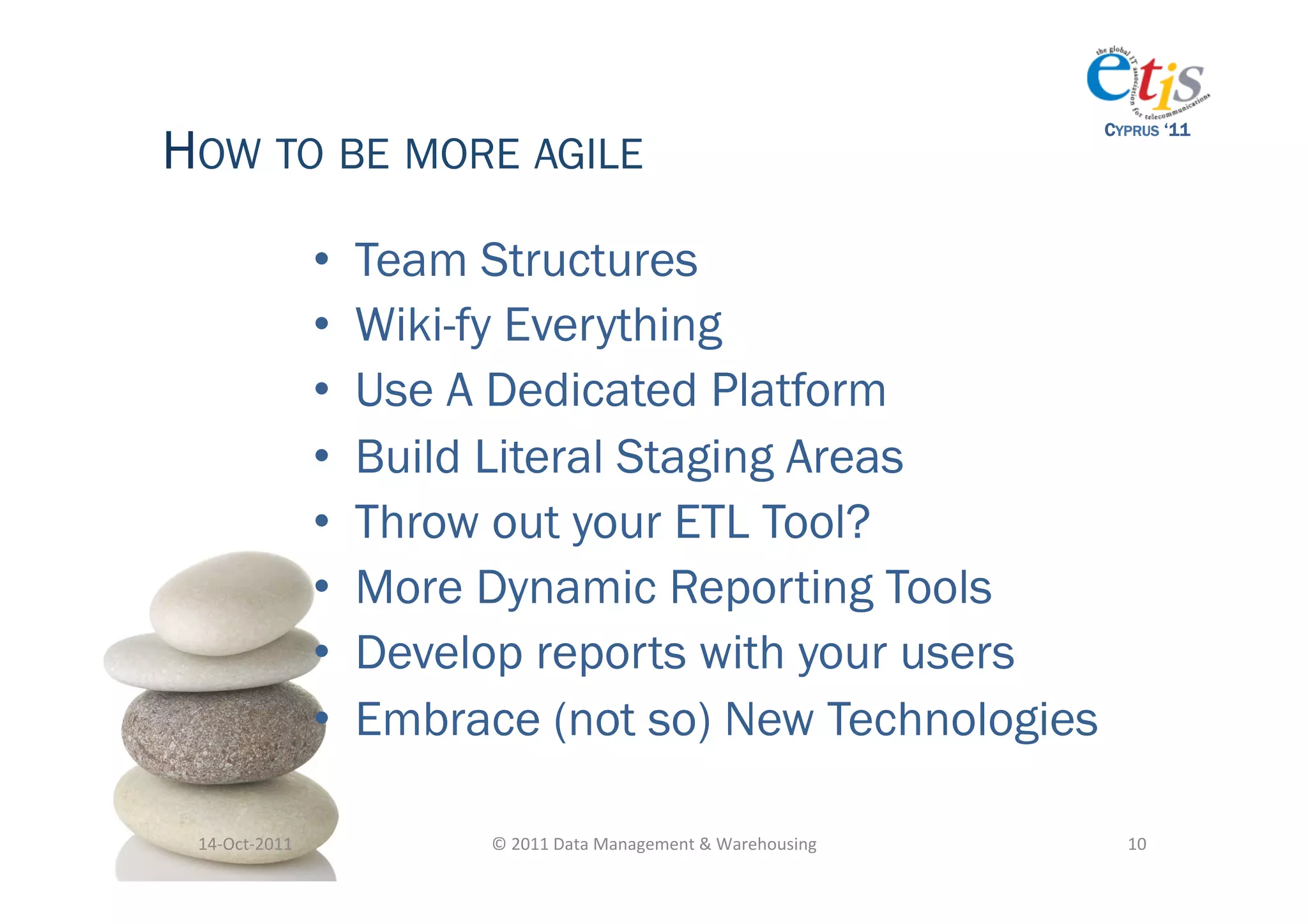 HOW TO BE MORE AGILE
                                                                                            CYPRUS ‘11




                       •    Team Structures
                       •    Wiki-fy Everything
                       •    Use A Dedicated Platform
                       •    Build Literal Staging Areas
                       •    Throw out your ETL Tool?
                       •    More Dynamic Reporting Tools
                       •    Develop reports with your users
                       •    Embrace (not so) New Technologies

 14-­‐Oct-­‐2011	
                ©	
  2011	
  Data	
  Management	
  &	
  Warehousing	
       10	
  
 