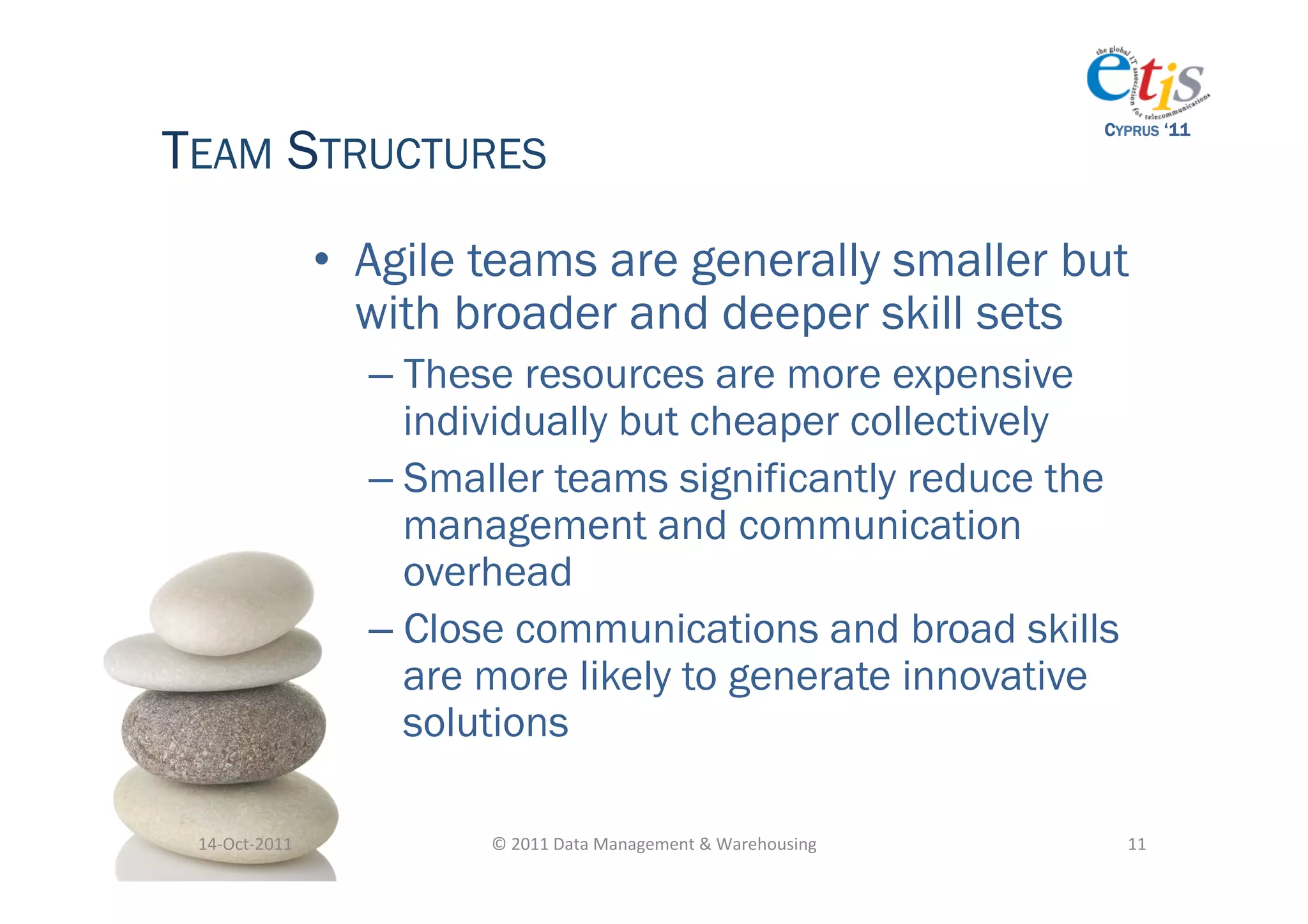 TEAM STRUCTURES
                                                                                         CYPRUS ‘11




                       •  Agile teams are generally smaller but
                          with broader and deeper skill sets
                         –  These resources are more expensive
                            individually but cheaper collectively
                         –  Smaller teams significantly reduce the
                            management and communication
                            overhead
                         –  Close communications and broad skills
                            are more likely to generate innovative
                            solutions

 14-­‐Oct-­‐2011	
             ©	
  2011	
  Data	
  Management	
  &	
  Warehousing	
       11	
  
 