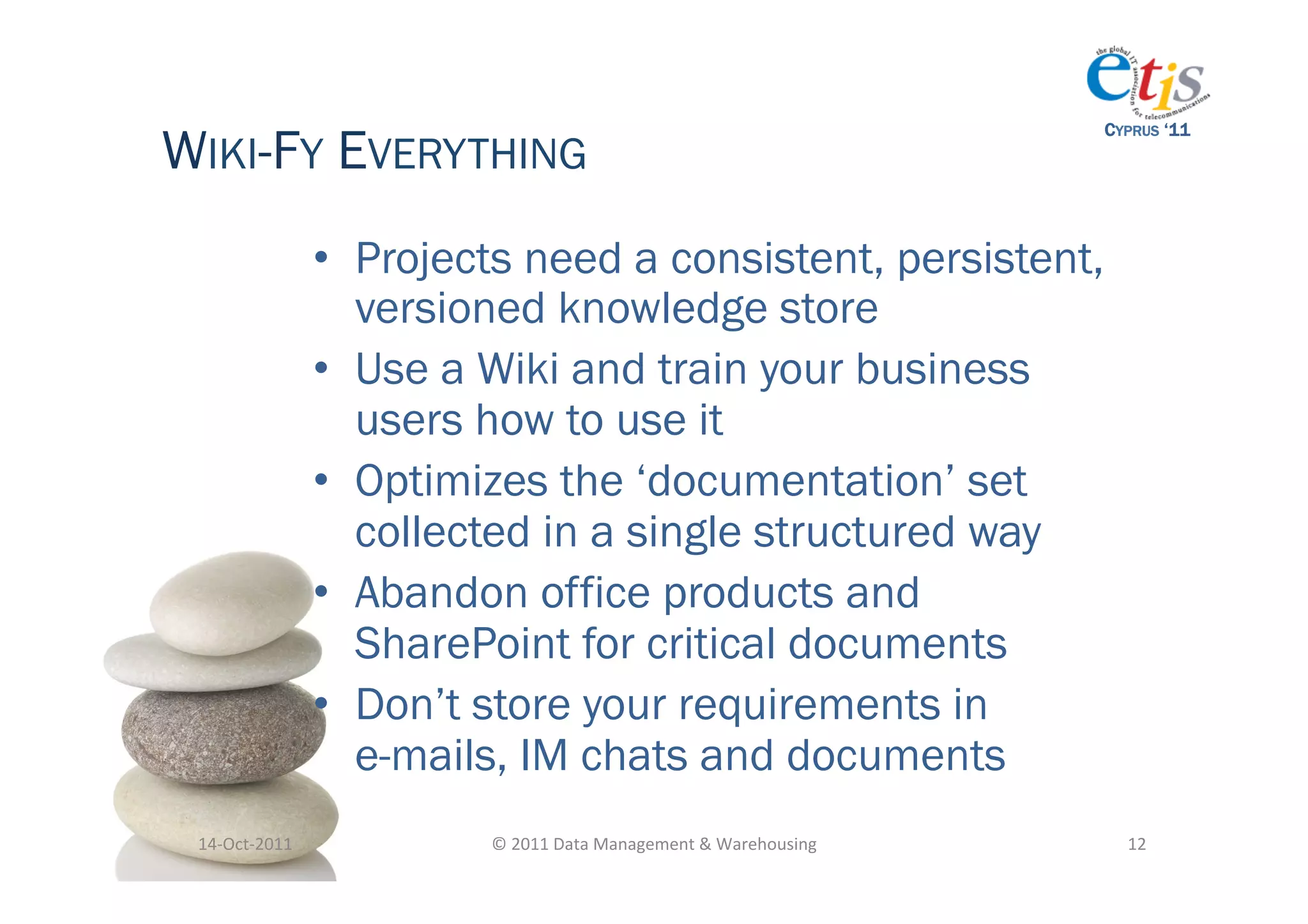 WIKI-FY EVERYTHING
                                                                                          CYPRUS ‘11




                       •  Projects need a consistent, persistent,
                          versioned knowledge store
                       •  Use a Wiki and train your business
                          users how to use it
                       •  Optimizes the ‘documentation’ set
                          collected in a single structured way
                       •  Abandon office products and
                          SharePoint for critical documents
                       •  Don’t store your requirements in
                          e-mails, IM chats and documents
 14-­‐Oct-­‐2011	
              ©	
  2011	
  Data	
  Management	
  &	
  Warehousing	
       12	
  
 