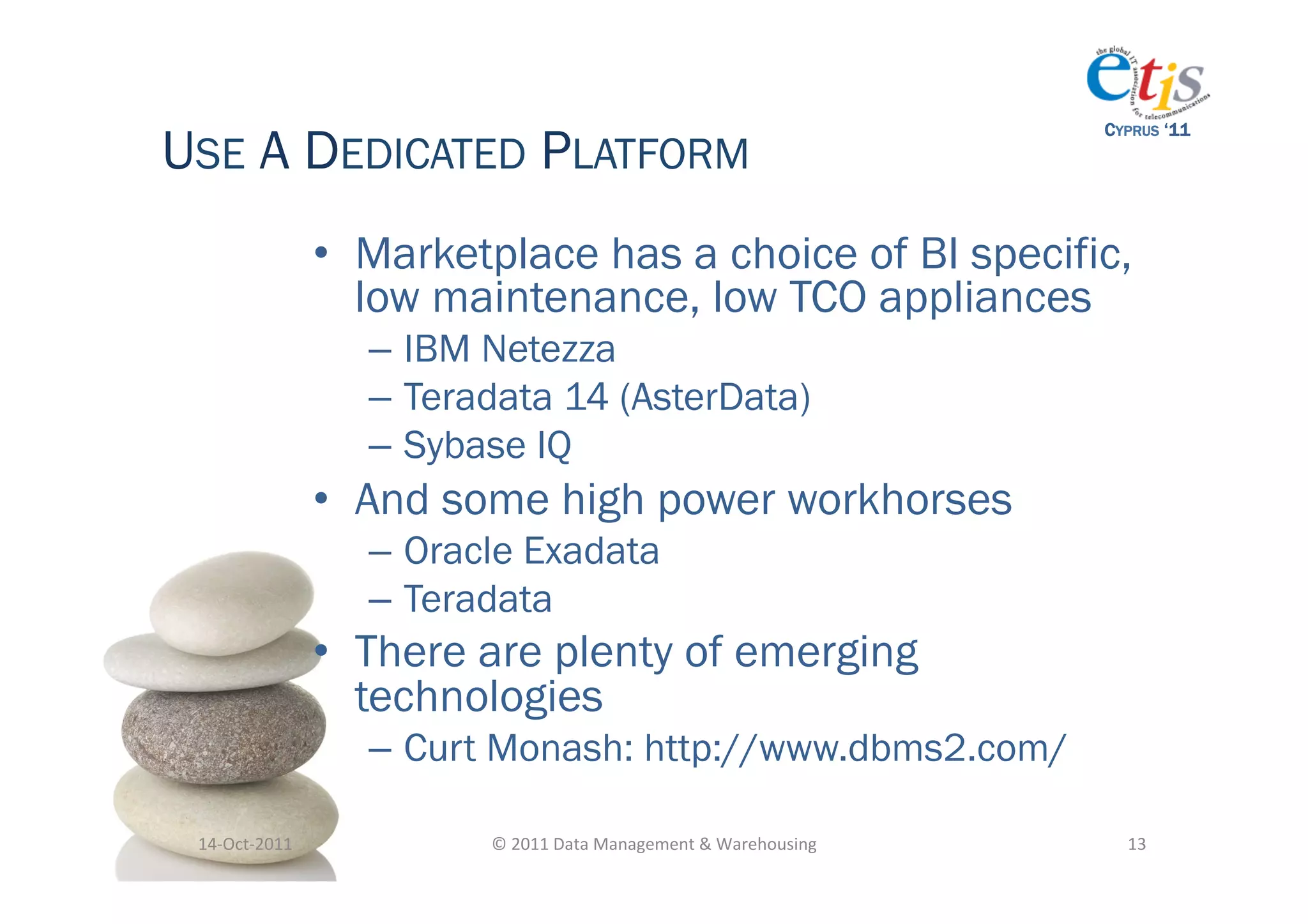 USE A DEDICATED PLATFORM
                                                                                          CYPRUS ‘11




                       •  Marketplace has a choice of BI specific,
                          low maintenance, low TCO appliances
                         –  IBM Netezza
                         –  Teradata 14 (AsterData)
                         –  Sybase IQ
                       •  And some high power workhorses
                         –  Oracle Exadata
                         –  Teradata
                       •  There are plenty of emerging
                          technologies
                         –  Curt Monash: http://www.dbms2.com/

 14-­‐Oct-­‐2011	
              ©	
  2011	
  Data	
  Management	
  &	
  Warehousing	
       13	
  
 