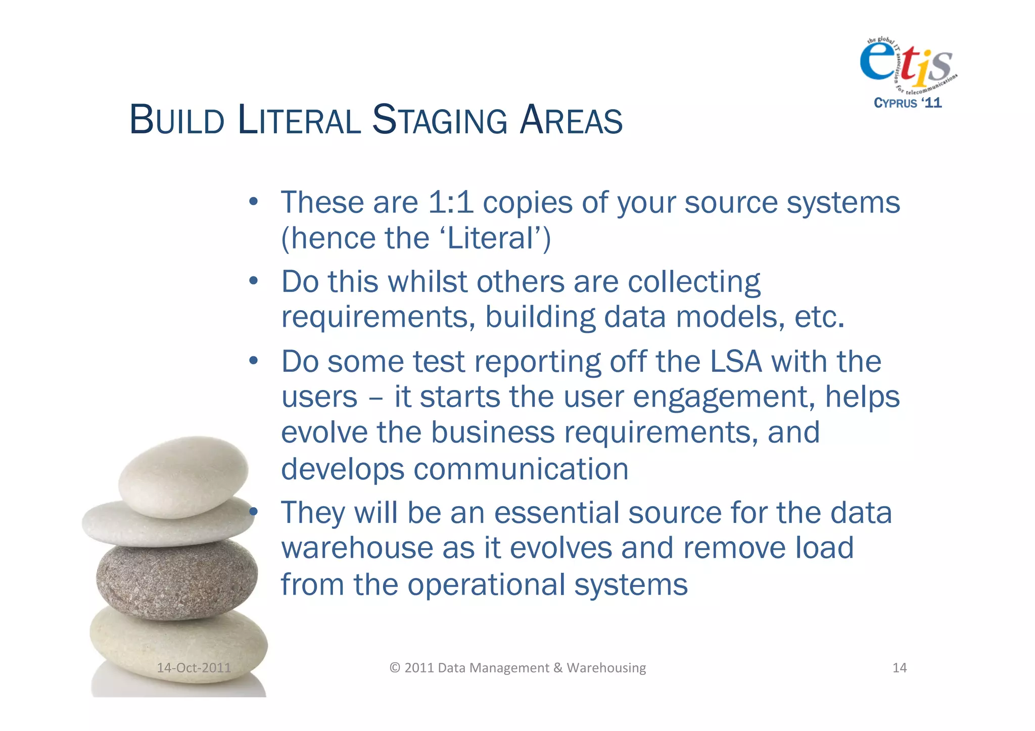 BUILD LITERAL STAGING AREAS
                                                                                           CYPRUS ‘11




                       •  These are 1:1 copies of your source systems
                          (hence the ‘Literal’)
                       •  Do this whilst others are collecting
                          requirements, building data models, etc.
                       •  Do some test reporting off the LSA with the
                          users – it starts the user engagement, helps
                          evolve the business requirements, and
                          develops communication
                       •  They will be an essential source for the data
                          warehouse as it evolves and remove load
                          from the operational systems

 14-­‐Oct-­‐2011	
               ©	
  2011	
  Data	
  Management	
  &	
  Warehousing	
       14	
  
 