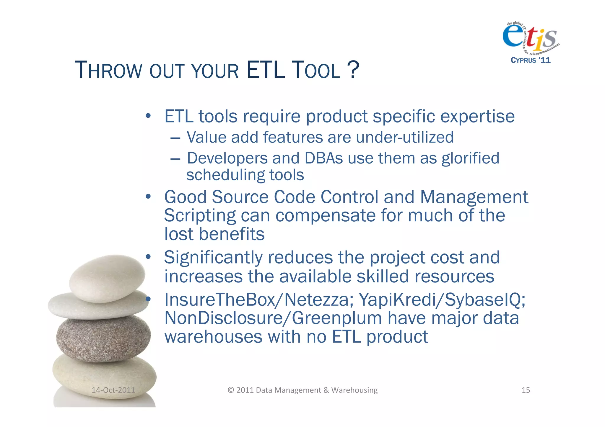 THROW OUT YOUR ETL TOOL ?
                                                                                           CYPRUS ‘11




                       •  ETL tools require product specific expertise
                          –  Value add features are under-utilized
                          –  Developers and DBAs use them as glorified
                             scheduling tools
                       •  Good Source Code Control and Management
                          Scripting can compensate for much of the
                          lost benefits
                       •  Significantly reduces the project cost and
                          increases the available skilled resources
                       •  InsureTheBox/Netezza; YapiKredi/SybaseIQ;
                          NonDisclosure/Greenplum have major data
                          warehouses with no ETL product

 14-­‐Oct-­‐2011	
               ©	
  2011	
  Data	
  Management	
  &	
  Warehousing	
       15	
  
 