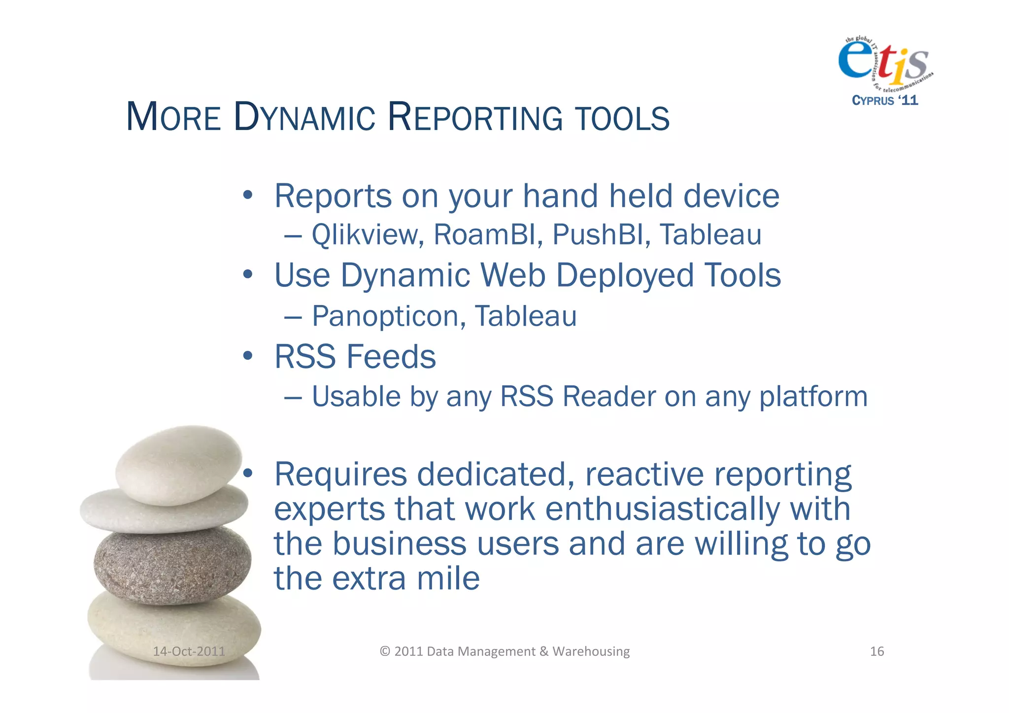 MORE DYNAMIC REPORTING TOOLS
                                                                                          CYPRUS ‘11




                       •  Reports on your hand held device
                         –  Qlikview, RoamBI, PushBI, Tableau
                       •  Use Dynamic Web Deployed Tools
                         –  Panopticon, Tableau
                       •  RSS Feeds
                         –  Usable by any RSS Reader on any platform

                       •  Requires dedicated, reactive reporting
                          experts that work enthusiastically with
                          the business users and are willing to go
                          the extra mile
 14-­‐Oct-­‐2011	
              ©	
  2011	
  Data	
  Management	
  &	
  Warehousing	
       16	
  
 