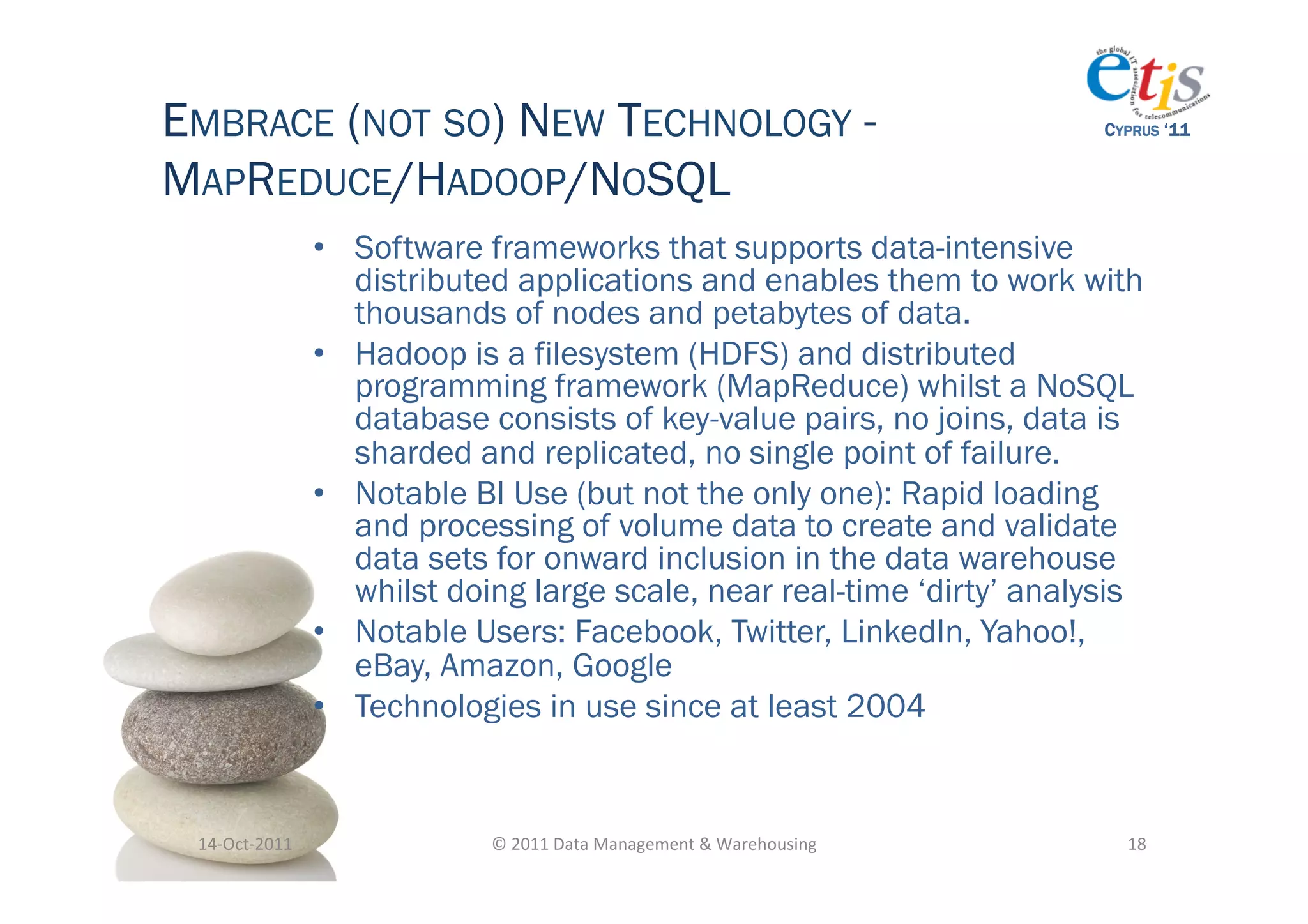 EMBRACE (NOT SO) NEW TECHNOLOGY -                                                            CYPRUS ‘11


MAPREDUCE/HADOOP/NOSQL
                       •  Software frameworks that supports data-intensive
                          distributed applications and enables them to work with
                          thousands of nodes and petabytes of data.
                       •  Hadoop is a filesystem (HDFS) and distributed
                          programming framework (MapReduce) whilst a NoSQL
                          database consists of key-value pairs, no joins, data is
                          sharded and replicated, no single point of failure.
                       •  Notable BI Use (but not the only one): Rapid loading
                          and processing of volume data to create and validate
                          data sets for onward inclusion in the data warehouse
                          whilst doing large scale, near real-time ‘dirty’ analysis
                       •  Notable Users: Facebook, Twitter, LinkedIn, Yahoo!,
                          eBay, Amazon, Google
                       •  Technologies in use since at least 2004


 14-­‐Oct-­‐2011	
                 ©	
  2011	
  Data	
  Management	
  &	
  Warehousing	
       18	
  
 