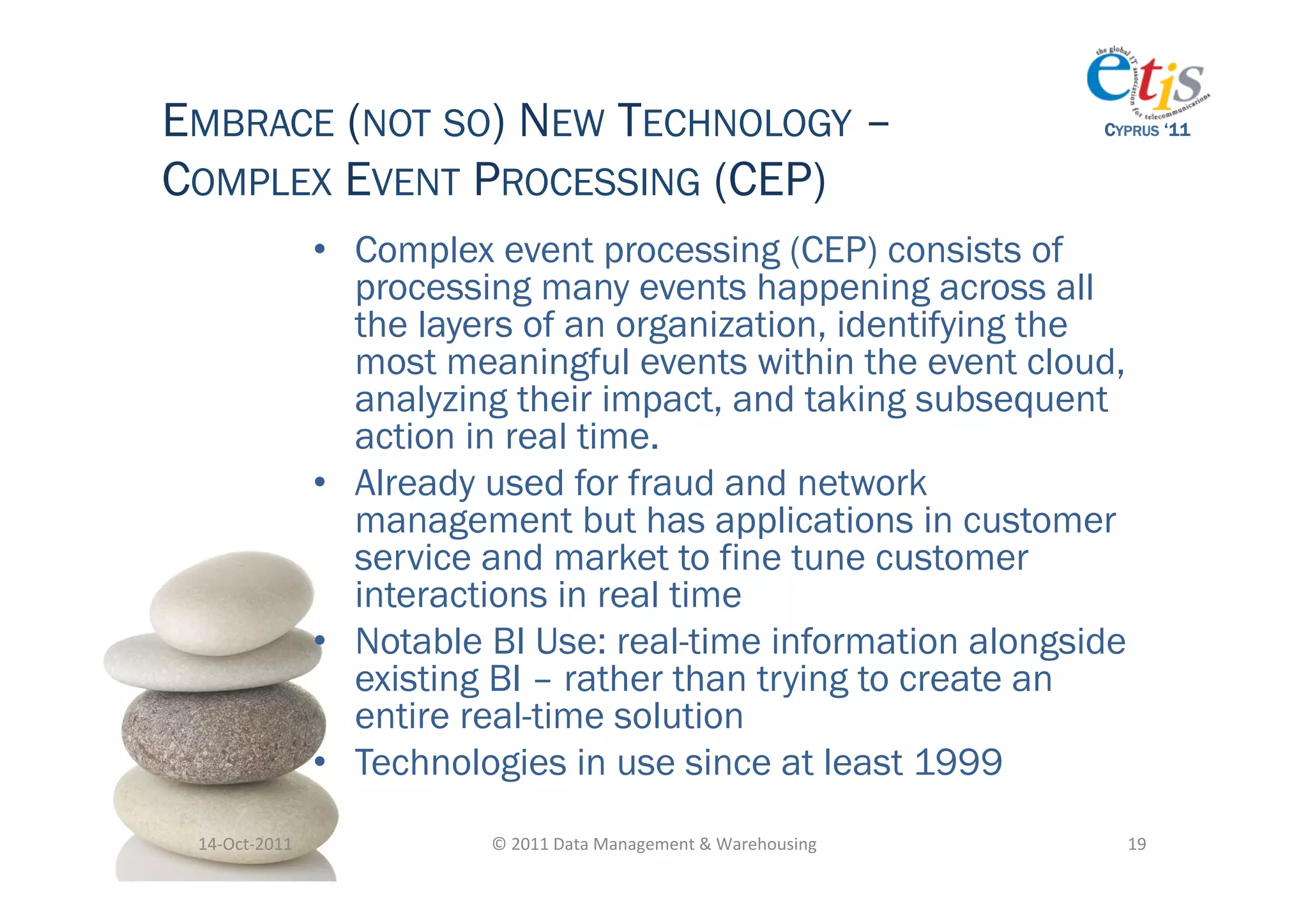 EMBRACE (NOT SO) NEW TECHNOLOGY –                                                          CYPRUS ‘11


COMPLEX EVENT PROCESSING (CEP)
                       •  Complex event processing (CEP) consists of
                          processing many events happening across all
                          the layers of an organization, identifying the
                          most meaningful events within the event cloud,
                          analyzing their impact, and taking subsequent
                          action in real time.
                       •  Already used for fraud and network
                          management but has applications in customer
                          service and market to fine tune customer
                          interactions in real time
                       •  Notable BI Use: real-time information alongside
                          existing BI – rather than trying to create an
                          entire real-time solution
                       •  Technologies in use since at least 1999
 14-­‐Oct-­‐2011	
               ©	
  2011	
  Data	
  Management	
  &	
  Warehousing	
       19	
  
 