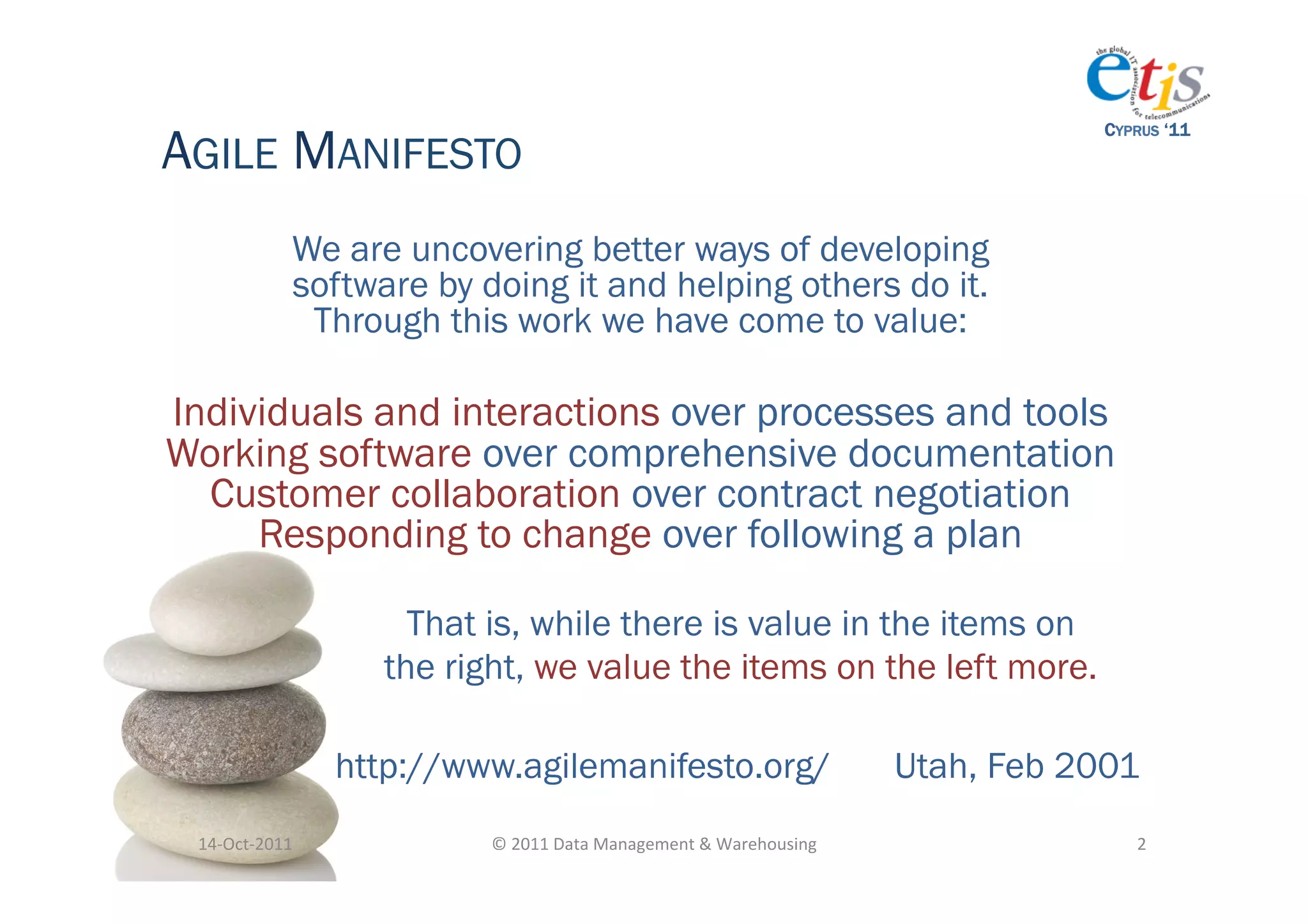 AGILE MANIFESTO
                                                                                                     CYPRUS ‘11




                   We are uncovering better ways of developing
                   software by doing it and helping others do it.
                    Through this work we have come to value:

Individuals and interactions over processes and tools
Working software over comprehensive documentation
  Customer collaboration over contract negotiation
     Responding to change over following a plan

                           That is, while there is value in the items on
                         the right, we value the items on the left more.

                       http://www.agilemanifesto.org/                                     Utah, Feb 2001
 14-­‐Oct-­‐2011	
              ©	
  2011	
  Data	
  Management	
  &	
  Warehousing	
                   2	
  
 