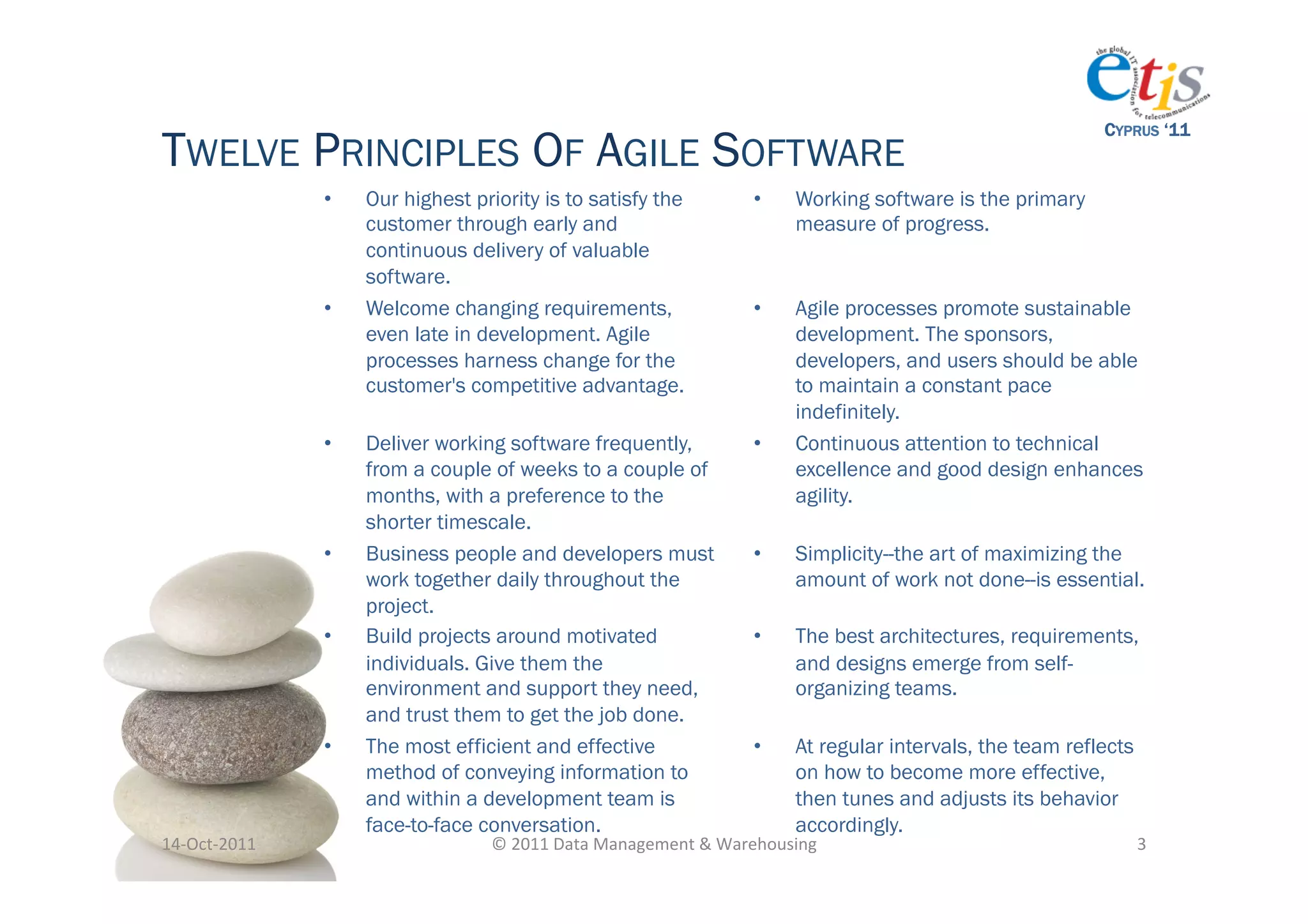 CYPRUS ‘11
TWELVE PRINCIPLES OF AGILE SOFTWARE
                      •    Our highest priority is to satisfy the                   •      Working software is the primary
                           customer through early and                                      measure of progress.
                           continuous delivery of valuable
                           software.
                      •    Welcome changing requirements,                           •      Agile processes promote sustainable
                           even late in development. Agile                                 development. The sponsors,
                           processes harness change for the                                developers, and users should be able
                           customer's competitive advantage.                               to maintain a constant pace
                                                                                           indefinitely.
                      •    Deliver working software frequently,                     •      Continuous attention to technical
                           from a couple of weeks to a couple of                           excellence and good design enhances
                           months, with a preference to the                                agility.
                           shorter timescale.
                      •    Business people and developers must                      •      Simplicity--the art of maximizing the
                           work together daily throughout the                              amount of work not done--is essential.
                           project.
                      •    Build projects around motivated                          •      The best architectures, requirements,
                           individuals. Give them the                                      and designs emerge from self-
                           environment and support they need,                              organizing teams.
                           and trust them to get the job done.
                      •    The most efficient and effective                         •      At regular intervals, the team reflects
                           method of conveying information to                              on how to become more effective,
                           and within a development team is                                then tunes and adjusts its behavior
                           face-to-face conversation.                                      accordingly.
14-­‐Oct-­‐2011	
                        ©	
  2011	
  Data	
  Management	
  &	
  Warehousing	
                                       3	
  
 