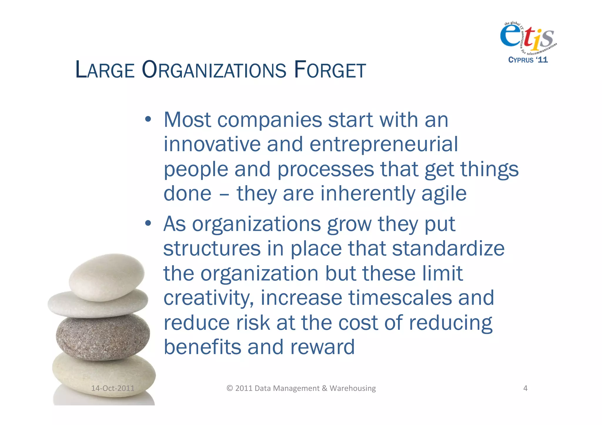 LARGE ORGANIZATIONS FORGET
                                                                                         CYPRUS ‘11




                       •  Most companies start with an
                          innovative and entrepreneurial
                          people and processes that get things
                          done – they are inherently agile
                       •  As organizations grow they put
                          structures in place that standardize
                          the organization but these limit
                          creativity, increase timescales and
                          reduce risk at the cost of reducing
                          benefits and reward
 14-­‐Oct-­‐2011	
             ©	
  2011	
  Data	
  Management	
  &	
  Warehousing	
        4	
  
 