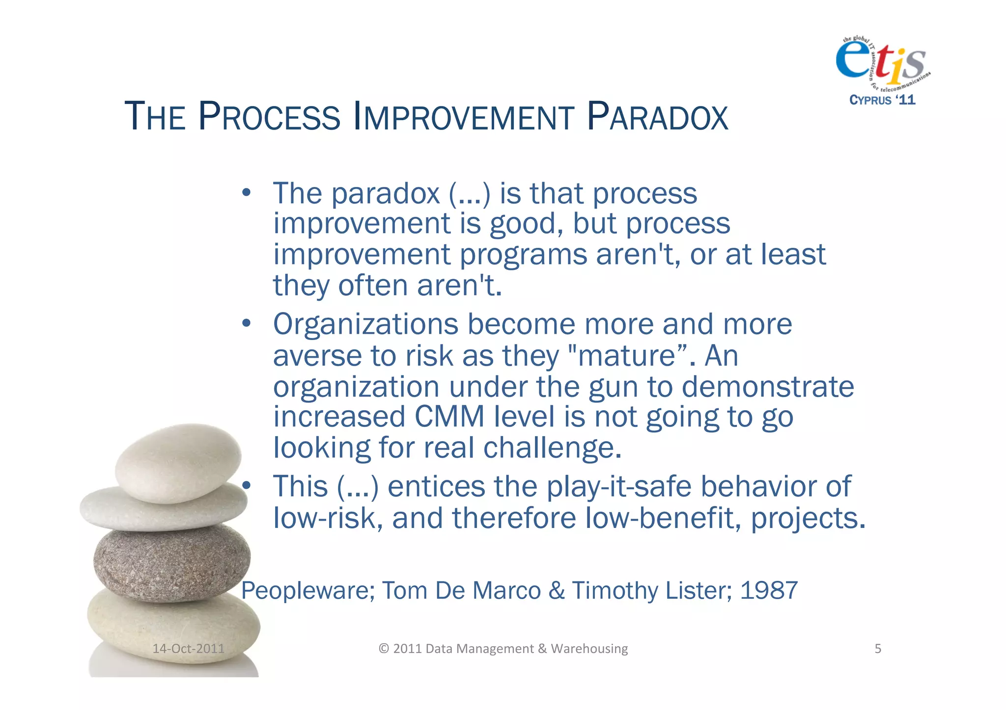 THE PROCESS IMPROVEMENT PARADOX
                                                                                            CYPRUS ‘11




                       •  The paradox (…) is that process
                          improvement is good, but process
                          improvement programs aren't, or at least
                          they often aren't.
                       •  Organizations become more and more
                          averse to risk as they "mature”. An
                          organization under the gun to demonstrate
                          increased CMM level is not going to go
                          looking for real challenge.
                       •  This (…) entices the play-it-safe behavior of
                          low-risk, and therefore low-benefit, projects.

                       Peopleware; Tom De Marco & Timothy Lister; 1987

 14-­‐Oct-­‐2011	
                ©	
  2011	
  Data	
  Management	
  &	
  Warehousing	
        5	
  
 