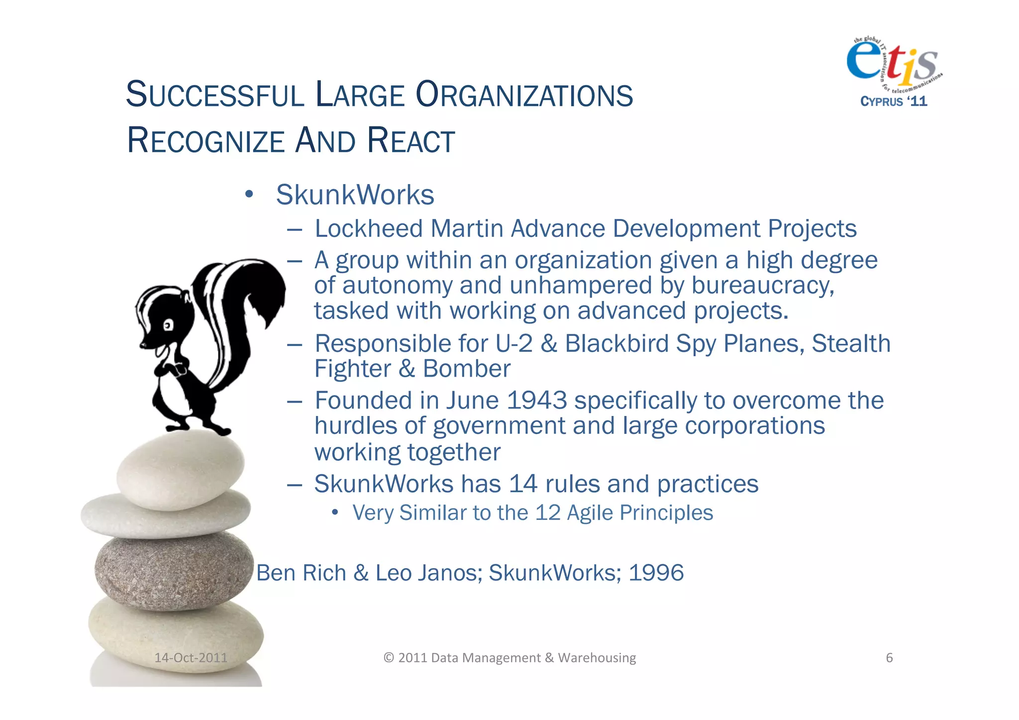 SUCCESSFUL LARGE ORGANIZATIONS                                                              CYPRUS ‘11


RECOGNIZE AND REACT
                       •  SkunkWorks
                         –  Lockheed Martin Advance Development Projects
                         –  A group within an organization given a high degree
                            of autonomy and unhampered by bureaucracy,
                            tasked with working on advanced projects.
                         –  Responsible for U-2 & Blackbird Spy Planes, Stealth
                            Fighter & Bomber
                         –  Founded in June 1943 specifically to overcome the
                            hurdles of government and large corporations
                            working together
                         –  SkunkWorks has 14 rules and practices
                             •  Very Similar to the 12 Agile Principles

                       Ben Rich & Leo Janos; SkunkWorks; 1996


 14-­‐Oct-­‐2011	
                ©	
  2011	
  Data	
  Management	
  &	
  Warehousing	
        6	
  
 