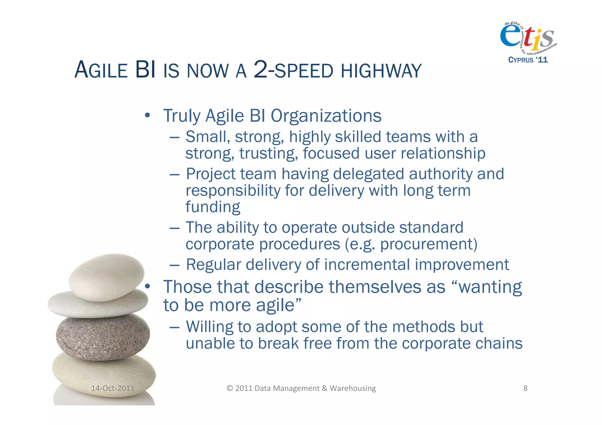 AGILE BI IS NOW A 2-SPEED HIGHWAY
                                                                                           CYPRUS ‘11




                       •  Truly Agile BI Organizations
                          –  Small, strong, highly skilled teams with a
                             strong, trusting, focused user relationship
                          –  Project team having delegated authority and
                             responsibility for delivery with long term
                             funding
                          –  The ability to operate outside standard
                             corporate procedures (e.g. procurement)
                          –  Regular delivery of incremental improvement
                       •  Those that describe themselves as “wanting
                          to be more agile”
                          –  Willing to adopt some of the methods but
                             unable to break free from the corporate chains

 14-­‐Oct-­‐2011	
               ©	
  2011	
  Data	
  Management	
  &	
  Warehousing	
        8	
  
 