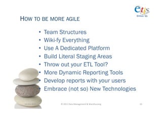 HOW TO BE MORE AGILE
                                                                                            CYPRUS ‘11




                       •    Team Structures
                       •    Wiki-fy Everything
                       •    Use A Dedicated Platform
                       •    Build Literal Staging Areas
                       •    Throw out your ETL Tool?
                       •    More Dynamic Reporting Tools
                       •    Develop reports with your users
                       •    Embrace (not so) New Technologies

 14-­‐Oct-­‐2011	
                ©	
  2011	
  Data	
  Management	
  &	
  Warehousing	
       10	
  
 