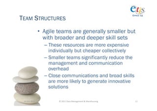 TEAM STRUCTURES
                                                                                         CYPRUS ‘11




                       •  Agile teams are generally smaller but
                          with broader and deeper skill sets
                         –  These resources are more expensive
                            individually but cheaper collectively
                         –  Smaller teams significantly reduce the
                            management and communication
                            overhead
                         –  Close communications and broad skills
                            are more likely to generate innovative
                            solutions

 14-­‐Oct-­‐2011	
             ©	
  2011	
  Data	
  Management	
  &	
  Warehousing	
       11	
  
 