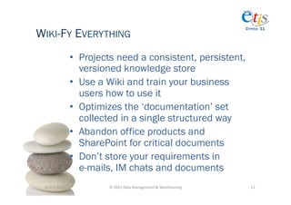 WIKI-FY EVERYTHING
                                                                                          CYPRUS ‘11




                       •  Projects need a consistent, persistent,
                          versioned knowledge store
                       •  Use a Wiki and train your business
                          users how to use it
                       •  Optimizes the ‘documentation’ set
                          collected in a single structured way
                       •  Abandon office products and
                          SharePoint for critical documents
                       •  Don’t store your requirements in
                          e-mails, IM chats and documents
 14-­‐Oct-­‐2011	
              ©	
  2011	
  Data	
  Management	
  &	
  Warehousing	
       12	
  
 