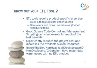 THROW OUT YOUR ETL TOOL ?
                                                                                           CYPRUS ‘11




                       •  ETL tools require product specific expertise
                          –  Value add features are under-utilized
                          –  Developers and DBAs use them as glorified
                             scheduling tools
                       •  Good Source Code Control and Management
                          Scripting can compensate for much of the
                          lost benefits
                       •  Significantly reduces the project cost and
                          increases the available skilled resources
                       •  InsureTheBox/Netezza; YapiKredi/SybaseIQ;
                          NonDisclosure/Greenplum have major data
                          warehouses with no ETL product

 14-­‐Oct-­‐2011	
               ©	
  2011	
  Data	
  Management	
  &	
  Warehousing	
       15	
  
 