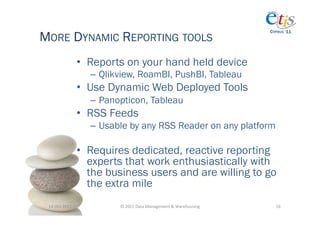 MORE DYNAMIC REPORTING TOOLS
                                                                                          CYPRUS ‘11




                       •  Reports on your hand held device
                         –  Qlikview, RoamBI, PushBI, Tableau
                       •  Use Dynamic Web Deployed Tools
                         –  Panopticon, Tableau
                       •  RSS Feeds
                         –  Usable by any RSS Reader on any platform

                       •  Requires dedicated, reactive reporting
                          experts that work enthusiastically with
                          the business users and are willing to go
                          the extra mile
 14-­‐Oct-­‐2011	
              ©	
  2011	
  Data	
  Management	
  &	
  Warehousing	
       16	
  
 