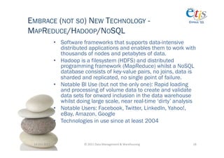 EMBRACE (NOT SO) NEW TECHNOLOGY -                                                            CYPRUS ‘11


MAPREDUCE/HADOOP/NOSQL
                       •  Software frameworks that supports data-intensive
                          distributed applications and enables them to work with
                          thousands of nodes and petabytes of data.
                       •  Hadoop is a filesystem (HDFS) and distributed
                          programming framework (MapReduce) whilst a NoSQL
                          database consists of key-value pairs, no joins, data is
                          sharded and replicated, no single point of failure.
                       •  Notable BI Use (but not the only one): Rapid loading
                          and processing of volume data to create and validate
                          data sets for onward inclusion in the data warehouse
                          whilst doing large scale, near real-time ‘dirty’ analysis
                       •  Notable Users: Facebook, Twitter, LinkedIn, Yahoo!,
                          eBay, Amazon, Google
                       •  Technologies in use since at least 2004


 14-­‐Oct-­‐2011	
                 ©	
  2011	
  Data	
  Management	
  &	
  Warehousing	
       18	
  
 