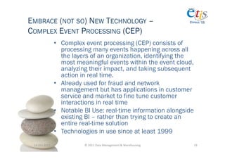 EMBRACE (NOT SO) NEW TECHNOLOGY –                                                          CYPRUS ‘11


COMPLEX EVENT PROCESSING (CEP)
                       •  Complex event processing (CEP) consists of
                          processing many events happening across all
                          the layers of an organization, identifying the
                          most meaningful events within the event cloud,
                          analyzing their impact, and taking subsequent
                          action in real time.
                       •  Already used for fraud and network
                          management but has applications in customer
                          service and market to fine tune customer
                          interactions in real time
                       •  Notable BI Use: real-time information alongside
                          existing BI – rather than trying to create an
                          entire real-time solution
                       •  Technologies in use since at least 1999
 14-­‐Oct-­‐2011	
               ©	
  2011	
  Data	
  Management	
  &	
  Warehousing	
       19	
  
 