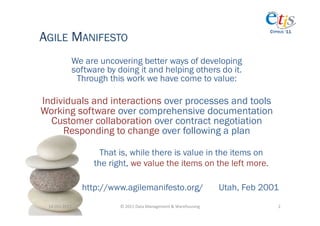 AGILE MANIFESTO
                                                                                                     CYPRUS ‘11




                   We are uncovering better ways of developing
                   software by doing it and helping others do it.
                    Through this work we have come to value:

Individuals and interactions over processes and tools
Working software over comprehensive documentation
  Customer collaboration over contract negotiation
     Responding to change over following a plan

                           That is, while there is value in the items on
                         the right, we value the items on the left more.

                       http://www.agilemanifesto.org/                                     Utah, Feb 2001
 14-­‐Oct-­‐2011	
              ©	
  2011	
  Data	
  Management	
  &	
  Warehousing	
                   2	
  
 