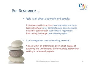 BUT REMEMBER …
                                                                                              CYPRUS ‘11




                       •  Agile is all about approach and people:

                          Individuals and interactions over processes and tools
                          Working software over comprehensive documentation
                          Customer collaboration over contract negotiation
                          Responding to change over following a plan


                       •  Your management need to be willing to create:

                          A group within an organization given a high degree of
                          autonomy and unhampered by bureaucracy, tasked with
                          working on advanced projects.



 14-­‐Oct-­‐2011	
                  ©	
  2011	
  Data	
  Management	
  &	
  Warehousing	
       20	
  
 