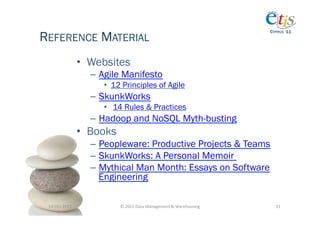REFERENCE MATERIAL
                                                                                            CYPRUS ‘11




                       •  Websites
                         –  Agile Manifesto
                            •  12 Principles of Agile
                         –  SkunkWorks
                            •  14 Rules & Practices
                         –  Hadoop and NoSQL Myth-busting
                       •  Books
                         –  Peopleware: Productive Projects & Teams
                         –  SkunkWorks: A Personal Memoir
                         –  Mythical Man Month: Essays on Software
                            Engineering

 14-­‐Oct-­‐2011	
                ©	
  2011	
  Data	
  Management	
  &	
  Warehousing	
       21	
  
 