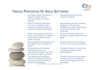 CYPRUS ‘11
TWELVE PRINCIPLES OF AGILE SOFTWARE
                      •    Our highest priority is to satisfy the                   •      Working software is the primary
                           customer through early and                                      measure of progress.
                           continuous delivery of valuable
                           software.
                      •    Welcome changing requirements,                           •      Agile processes promote sustainable
                           even late in development. Agile                                 development. The sponsors,
                           processes harness change for the                                developers, and users should be able
                           customer's competitive advantage.                               to maintain a constant pace
                                                                                           indefinitely.
                      •    Deliver working software frequently,                     •      Continuous attention to technical
                           from a couple of weeks to a couple of                           excellence and good design enhances
                           months, with a preference to the                                agility.
                           shorter timescale.
                      •    Business people and developers must                      •      Simplicity--the art of maximizing the
                           work together daily throughout the                              amount of work not done--is essential.
                           project.
                      •    Build projects around motivated                          •      The best architectures, requirements,
                           individuals. Give them the                                      and designs emerge from self-
                           environment and support they need,                              organizing teams.
                           and trust them to get the job done.
                      •    The most efficient and effective                         •      At regular intervals, the team reflects
                           method of conveying information to                              on how to become more effective,
                           and within a development team is                                then tunes and adjusts its behavior
                           face-to-face conversation.                                      accordingly.
14-­‐Oct-­‐2011	
                        ©	
  2011	
  Data	
  Management	
  &	
  Warehousing	
                                       3	
  
 