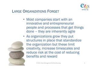 LARGE ORGANIZATIONS FORGET
                                                                                         CYPRUS ‘11




                       •  Most companies start with an
                          innovative and entrepreneurial
                          people and processes that get things
                          done – they are inherently agile
                       •  As organizations grow they put
                          structures in place that standardize
                          the organization but these limit
                          creativity, increase timescales and
                          reduce risk at the cost of reducing
                          benefits and reward
 14-­‐Oct-­‐2011	
             ©	
  2011	
  Data	
  Management	
  &	
  Warehousing	
        4	
  
 