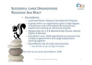 SUCCESSFUL LARGE ORGANIZATIONS                                                              CYPRUS ‘11


RECOGNIZE AND REACT
                       •  SkunkWorks
                         –  Lockheed Martin Advance Development Projects
                         –  A group within an organization given a high degree
                            of autonomy and unhampered by bureaucracy,
                            tasked with working on advanced projects.
                         –  Responsible for U-2 & Blackbird Spy Planes, Stealth
                            Fighter & Bomber
                         –  Founded in June 1943 specifically to overcome the
                            hurdles of government and large corporations
                            working together
                         –  SkunkWorks has 14 rules and practices
                             •  Very Similar to the 12 Agile Principles

                       Ben Rich & Leo Janos; SkunkWorks; 1996


 14-­‐Oct-­‐2011	
                ©	
  2011	
  Data	
  Management	
  &	
  Warehousing	
        6	
  
 