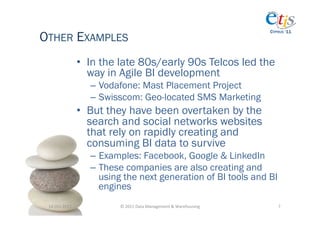 OTHER EXAMPLES
                                                                                          CYPRUS ‘11




                       •  In the late 80s/early 90s Telcos led the
                          way in Agile BI development
                         –  Vodafone: Mast Placement Project
                         –  Swisscom: Geo-located SMS Marketing
                       •  But they have been overtaken by the
                          search and social networks websites
                          that rely on rapidly creating and
                          consuming BI data to survive
                         –  Examples: Facebook, Google & LinkedIn
                         –  These companies are also creating and
                            using the next generation of BI tools and BI
                            engines
 14-­‐Oct-­‐2011	
              ©	
  2011	
  Data	
  Management	
  &	
  Warehousing	
        7	
  
 