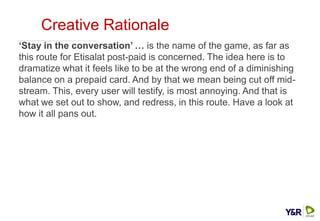 Creative Rationale
‘Stay in the conversation’ … is the name of the game, as far as
this route for Etisalat post-paid is concerned. The idea here is to
dramatize what it feels like to be at the wrong end of a diminishing
balance on a prepaid card. And by that we mean being cut off mid-
stream. This, every user will testify, is most annoying. And that is
what we set out to show, and redress, in this route. Have a look at
how it all pans out.
 