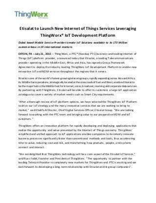 Etisalat to Launch New Internet of Things Services Leveraging
ThingWorx® IoT Development Platform
Dubai based Mobile Service Provider to make IoT Solutions available to its 173 Million
customer base in 19 international markets
EXTON, PA – July 21, 2015 – ThingWorx, a PTC® (Nasdaq: PTC) business and leading Internet of
Things (IoT) platform provider, announced today that Etisalat, a leading Telecommunications
provider operating in the Middle-East, Africa and Asia, has signed a Group Framework
Agreement to deploy the Industry leading ThingWorx IoT Development Platform to enable new
innovative IoT and M2M services throughout the regions that it serves.
Etisalatisone of the world’sfastest-growingtelecomgroups,rapidlyexpandingacrossAsiaandAfrica.
Its Middle Eastoperations,strategicallylocatedatthe crossroadsof East andWest,enablesEtisalatto
be the majorhubin the Middle East forInternet,voice,broadcast,roamingandcorporate dataservices.
By partnering with ThingWorx, Etisalat will be able to offer its customers a large IoT application
catalogue to cover a variety of market needs such as Smart City requirements.
“After a thorough review of IoT platform options, we have selected the ThingWorx IoT Platform
to drive our IoT strategy and the many innovative services that we are working to bring to
market,” said Khalifa Al Shamsi, Chief Digital Services Officer, Etisalat Group. “We are looking
forward to working with the PTC team and bringing value to our prospective M2M and IoT
customers.”
ThingWorx offers an innovative platform for rapidly developing and deploying applications that
realize the opportunity and value presented by the Internet of Things economy. ThingWorx’
simplified and unified approach to IoT applications enables companies to iteratively innovate
business processes significantly faster than conventional methods and tools, thus accelerating
time to value, reducing cost and risk, and transforming how products, people, and systems
connect and interact.
“We are delighted that ThingWorx technology will be a core aspect of the Etisalat IoT Service,”
said Russ Fadel, Founder and President at ThingWorx. “The opportunity to partner with the
leading Telecom Provider in completely new markets for ThingWorx and PTC is exciting and we
look forward to developing a long-term relationship with Etisalat and its group companies”.
 