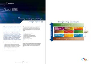 ETIS Annual Report 2011 I 2012
About ETIS
About ETIS
ETIS is a membership based organisation which brings
together the major telecommunications providers
in Europe on key information and communication
technology issues. What makes ETIS truly unique is that
its’ members share real-world experiences delivering
knowledge and value that goes well beyond the
theoretical models covered in other industry bodies.
The mission of ETIS is to enable its members to improve
their business performance by personal exchange of
information on using ICT effectively. ETIS achieves this
by engaging its members in various working groups,
sharing best-practices, benchmarking, web-based
information services, discussion forums and workshops.
ETIS Membership brings a wide range of business benefits
such as:
 Expanded business relationships  networking
 Improved strategic decision making  cost reduction
 Sharing knowledge via working groups  events
 Access to best practices  benchmarking
 Access to ETIS Information Services
 Personal  professional development
ETIS currently maintains 9 working groups that are made
up of experts from the member companies who wish to
participate in them and the associate companies that are
invited to participate. Below is a list of our active working
groups:
 Information Security
 Billing  Revenue Management
 Enterprise Architecture
 Procurement  Vendor Management
 Business Intelligence  Data-warehouse
 Customer Self-Service
 TeBIT Benchmarking Study
 CIO Executive Forum
 Anti-Spam Co-operation Group
ETIS also regularly organises Conferences and Workshops on
key topics of IT practice in telcos and invites acknowledged
experts and managers from the industry to present their
views.
26
Sharing knowledge is our strength...
Using it is yours...
 