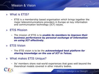 Mission & Vision
» What is ETIS?
– ETIS is a membership based organisation which brings together the
major telecommunications providers in Europe on key information
and communication technology (ICT) issues.
» ETIS Mission
– The mission of ETIS is to enable its members to improve their
business performance by personal exchange of information
on using ICT effectively.
» ETIS Vision
– The ETIS vision is to be the acknowledged best platform for
sharing knowledge on the use of ICT in Telcos.
» What makes ETIS Unique?
– Its’ members share real-world experiences that goes well beyond the
theoretical models covered in other industry bodies.
 