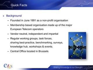 Quick Facts
» Background
– Founded in June 1991 as a non-profit organisation
– Membership based organisation made up of the major
European Telecom operators
– Vendor neutral, independent and impartial
– Regular working groups, task forces,
sharing best-practice, benchmarking, surveys,
knowledge hub, workshops & events.
– Central Office located in Brussels
 