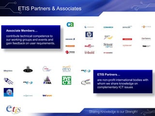 ETIS Partners & Associates
Associate Members…
contribute technical competence to
our working groups and events and
gain feedback on user requirements.
ETIS Partners…
are non-profit international bodies with
whom we share knowledge on
complementary ICT issues
 
