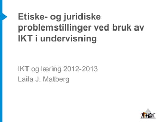 Etiske- og juridiske
problemstillinger ved bruk av
IKT i undervisning


IKT og læring 2012-2013
Laila J. Matberg
 