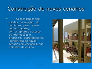 Construção de novos cenários As tecnologias são usadas  na solução  de  caminhos  para  novos  conhecimentos, com a rapidez de acesso as informações e propósitos  estratégicos na  construção de novos cenários educacionais, nas unidades de ensino. 