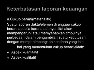 a.Cukup berarti(materiality) 
Suatu laporan ,fakta/elemen di anggap cukup 
berarti apabila karena adanya sifat akan 
mempengaruhi atau memyebabkan timbulnya 
perbedaan dalam pengambilan suatu keputusan 
dengan mempertimbangkan keadaan yang lain. 
hal yang menentukan cukup berarti/tidak: 
 Aspek kuantitatif 
 Aspek kualitatif 
 