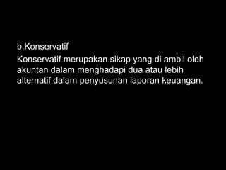 b.Konservatif 
Konservatif merupakan sikap yang di ambil oleh 
akuntan dalam menghadapi dua atau lebih 
alternatif dalam penyusunan laporan keuangan. 
 