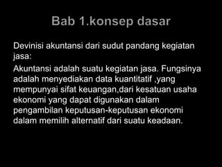 Devinisi akuntansi dari sudut pandang kegiatan 
jasa: 
Akuntansi adalah suatu kegiatan jasa. Fungsinya 
adalah menyediakan data kuantitatif ,yang 
mempunyai sifat keuangan,dari kesatuan usaha 
ekonomi yang dapat digunakan dalam 
pengambilan keputusan-keputusan ekonomi 
dalam memilih alternatif dari suatu keadaan. 
 