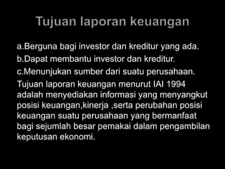 a.Berguna bagi investor dan kreditur yang ada. 
b.Dapat membantu investor dan kreditur. 
c.Menunjukan sumber dari suatu perusahaan. 
Tujuan laporan keuangan menurut IAI 1994 
adalah menyediakan informasi yang menyangkut 
posisi keuangan,kinerja ,serta perubahan posisi 
keuangan suatu perusahaan yang bermanfaat 
bagi sejumlah besar pemakai dalam pengambilan 
keputusan ekonomi. 
 