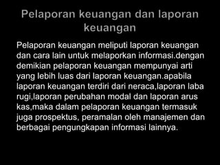 Pelaporan keuangan meliputi laporan keuangan 
dan cara lain untuk melaporkan informasi.dengan 
demikian pelaporan keuangan mempunyai arti 
yang lebih luas dari laporan keuangan.apabila 
laporan keuangan terdiri dari neraca,laporan laba 
rugi,laporan perubahan modal dan laporan arus 
kas,maka dalam pelaporan keuangan termasuk 
juga prospektus, peramalan oleh manajemen dan 
berbagai pengungkapan informasi lainnya. 
 