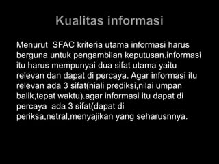 Menurut SFAC kriteria utama informasi harus 
berguna untuk pengambilan keputusan.informasi 
itu harus mempunyai dua sifat utama yaitu 
relevan dan dapat di percaya. Agar informasi itu 
relevan ada 3 sifat(niali prediksi,nilai umpan 
balik,tepat waktu).agar informasi itu dapat di 
percaya ada 3 sifat(dapat di 
periksa,netral,menyajikan yang seharusnnya. 
 