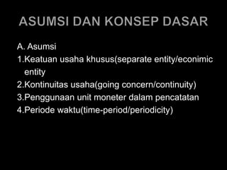 A. Asumsi 
1.Keatuan usaha khusus(separate entity/econimic 
entity 
2.Kontinuitas usaha(going concern/continuity) 
3.Penggunaan unit moneter dalam pencatatan 
4.Periode waktu(time-period/periodicity) 
 