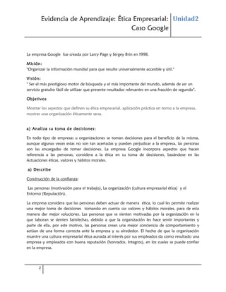 Evidencia de Aprendizaje: Ética Empresarial: Unidad2
Caso Google

La empresa Google fue creada por Larry Page y Sergey Brin en 1998.
Misión:
"Organizar la información mundial para que resulte universalmente accesible y útil."
Visión:
" Ser el más prestigioso motor de búsqueda y el más importante del mundo, además de ser un
servicio gratuito fácil de utilizar que presente resultados relevantes en una fracción de segundo".
Objetivos
Mostrar los aspectos que definen su ética empresarial, aplicación práctica en torno a la empresa,
mostrar una organización éticamente sana.
a) Analiza su toma de decisiones:
En todo tipo de empresas u organizaciones se toman decisiones para el beneficio de la misma,
aunque algunas veces estas no son tan acertadas y pueden perjudicar a la empresa, las personas
son las encargadas de tomar decisiones. La empresa Google incorpora aspectos que hacen
referencia a las personas, considera a la ética en su toma de decisiones, basándose en las
Actuaciones éticas, valores y hábitos morales.
a) Describe
Construcción de la confianza:
Las personas (motivación para el trabajo), La organización (cultura empresarial ética) y el
Entorno (Reputación).
La empresa considera que las personas deben actuar de manera ética, lo cual les permite realizar
una mejor toma de decisiones tomando en cuenta sus valores y hábitos morales, para de esta
manera dar mejor soluciones. Las personas que se sienten motivadas por la organización en la
que laboran se sienten Satisfechas, debido a que la organización les hace sentir importantes y
parte de ella, por este motivo, las personas crean una mejor conciencia de comportamiento y
actúan de una forma correcta ante la empresa y su alrededor. El hecho de que la organización
muestre una cultura empresarial ética aunada al interés por sus empleados da como resultado una
empresa y empleados con buena reputación (honrados, íntegros), en los cuales se puede confiar
en la empresa.

2

 
