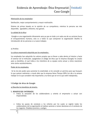 Evidencia de Aprendizaje: Ética Empresarial: Unidad2
Caso Google
Motivación de los empleados:
Satisfacción, mejor comportamiento y mayor motivación.
Sistema de primas basado en la opinión de sus compañeros, mientras la persona sea más
disponible, agradable y eficiente, mas ganará.
La calidad de la ética:
Google es una organización éticamente sana ya que en toda y en cada una de sus acciones busca
el enriquecimiento humano, esto es a todos lo que componen la organización (facilita la
introducción de las personas a su nuevo trabajo).

a) Analiza:
La cultura empresarial adquirida por los empleados:
Los empleados han adquirido los valores propios que se llevan a cabo dentro al interior y hacia
el exterior de la institución, apegándose al código de ética que la empresa (Google) ha creado
para su beneficio, el cual indica a los miembros de su equipo como actuar y cómo reaccionar
ante ciertos acontecimientos.
Poder de los empleados:
Se les da este poder para aumentar la creatividad, se les concede un permiso para que busquen
lo que quieren realmente, a través delo que la empresa llama Tiempo 20% (un día a la semana
trabajar en lo que considere más importante y no tiene que ser en lo que estén trabajando).

1.Codigo de ética de Google
a) Describe los beneficios de tenerlo.
1. BENEFICIOS INTERNOS.
• Indica la actuación de los colaboradores y orienta al empresario a actuar con
imparcialidad.

•

Indica las pautas de conducta y los criterios por los cuales se regirán todos los
colaboradores de la organización al realizar acciones o tomar decisiones en el contexto de
los negocios. Establece premios y castigos.
3

 